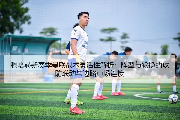 滕哈赫新赛季曼联战术灵活性解析：阵型与轮换的攻防联动与边路中场连接