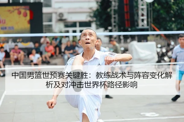 中国男篮世预赛关键胜：教练战术与阵容变化解析及对冲击世界杯路径影响